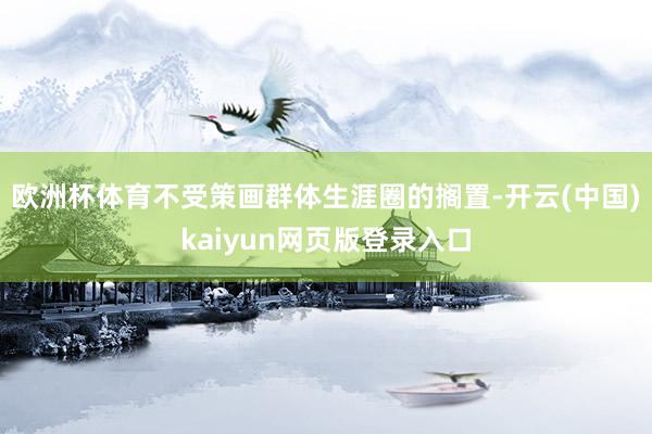 欧洲杯体育不受策画群体生涯圈的搁置-开云(中国)kaiyun网页版登录入口