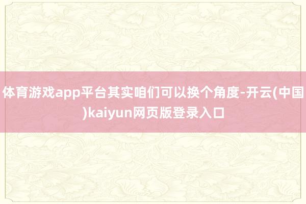 体育游戏app平台其实咱们可以换个角度-开云(中国)kaiyun网页版登录入口