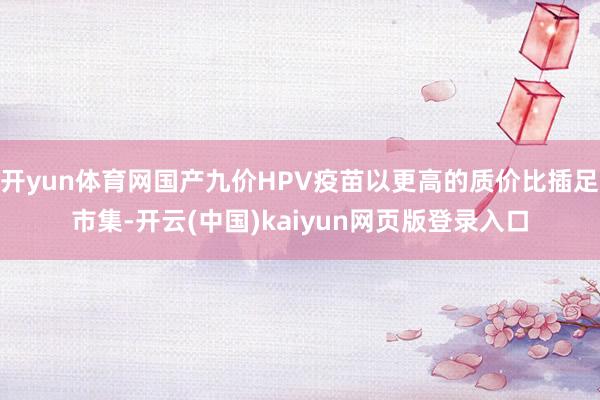 开yun体育网国产九价HPV疫苗以更高的质价比插足市集-开云(中国)kaiyun网页版登录入口