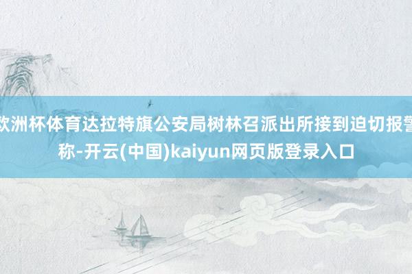 欧洲杯体育达拉特旗公安局树林召派出所接到迫切报警称-开云(中国)kaiyun网页版登录入口