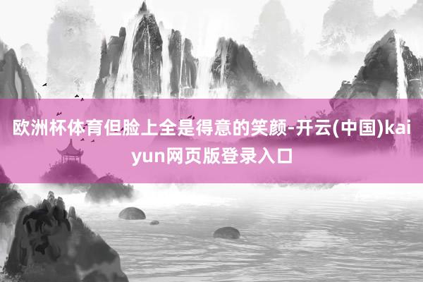 欧洲杯体育但脸上全是得意的笑颜-开云(中国)kaiyun网页版登录入口