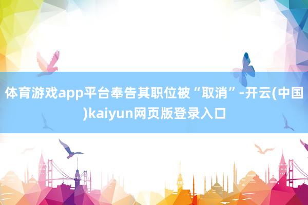 体育游戏app平台奉告其职位被“取消”-开云(中国)kaiyun网页版登录入口