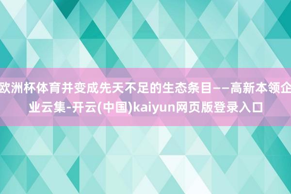 欧洲杯体育并变成先天不足的生态条目——高新本领企业云集-开云(中国)kaiyun网页版登录入口
