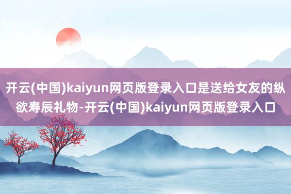 开云(中国)kaiyun网页版登录入口是送给女友的纵欲寿辰礼物-开云(中国)kaiyun网页版登录入口