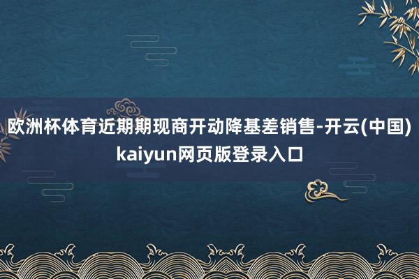 欧洲杯体育近期期现商开动降基差销售-开云(中国)kaiyun网页版登录入口