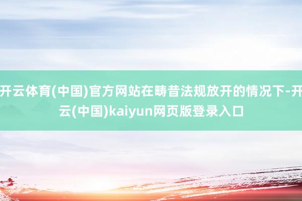 开云体育(中国)官方网站在畴昔法规放开的情况下-开云(中国)kaiyun网页版登录入口