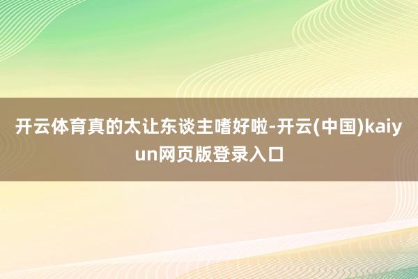开云体育真的太让东谈主嗜好啦-开云(中国)kaiyun网页版登录入口