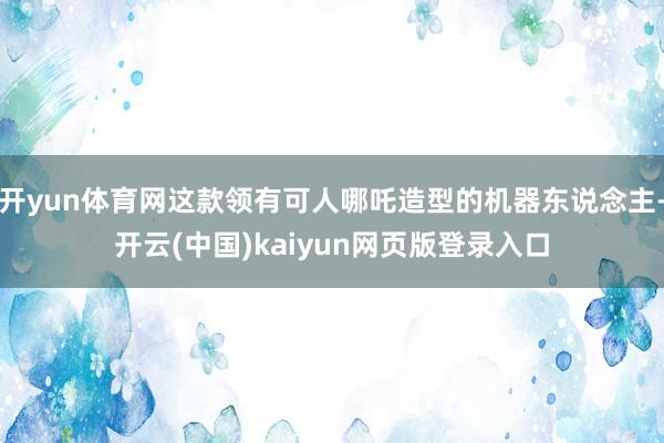 开yun体育网这款领有可人哪吒造型的机器东说念主-开云(中国)kaiyun网页版登录入口