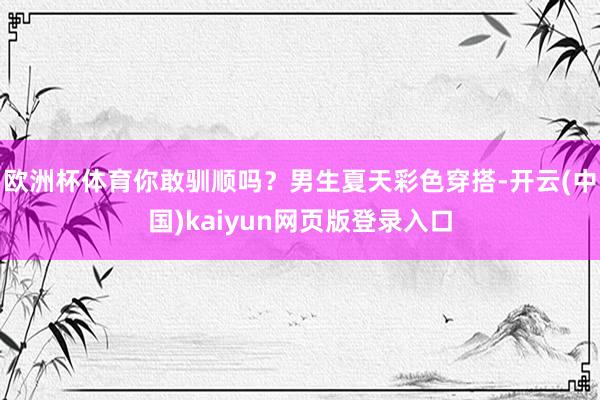 欧洲杯体育你敢驯顺吗？男生夏天彩色穿搭-开云(中国)kaiyun网页版登录入口