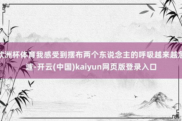 欧洲杯体育我感受到摆布两个东说念主的呼吸越来越急遽-开云(中国)kaiyun网页版登录入口