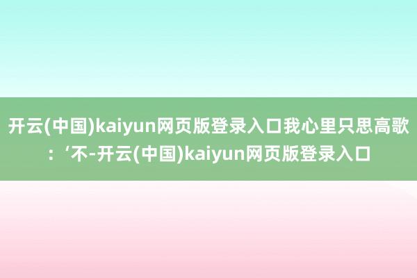 开云(中国)kaiyun网页版登录入口我心里只思高歌：‘不-开云(中国)kaiyun网页版登录入口