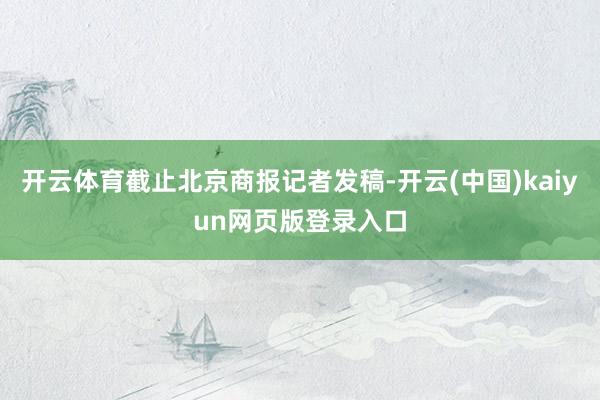 开云体育截止北京商报记者发稿-开云(中国)kaiyun网页版登录入口