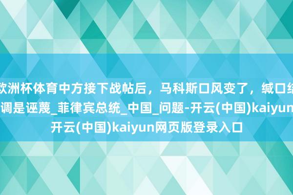 欧洲杯体育中方接下战帖后，马科斯口风变了，缄口结舌开战，反调强调是诬蔑_菲律宾总统_中国_问题-开云(中国)kaiyun网页版登录入口
