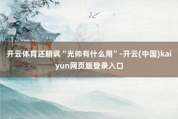开云体育还暗讽“光帅有什么用”-开云(中国)kaiyun网页版登录入口