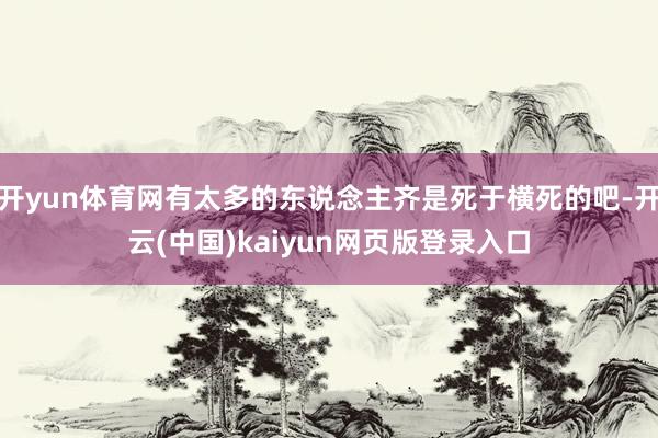 开yun体育网有太多的东说念主齐是死于横死的吧-开云(中国)kaiyun网页版登录入口