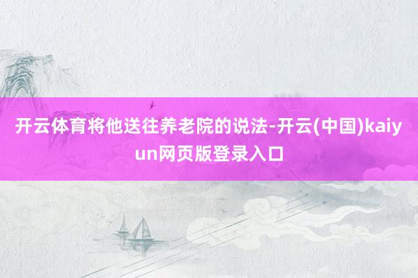 开云体育将他送往养老院的说法-开云(中国)kaiyun网页版登录入口