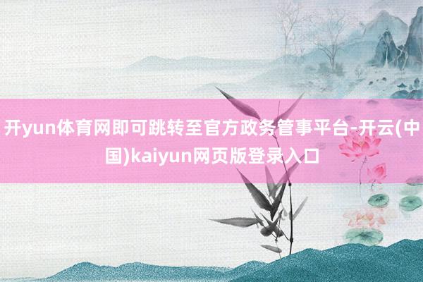 开yun体育网即可跳转至官方政务管事平台-开云(中国)kaiyun网页版登录入口