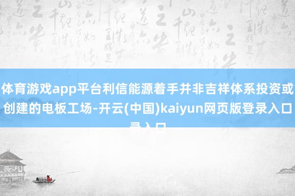 体育游戏app平台利信能源着手并非吉祥体系投资或创建的电板工场-开云(中国)kaiyun网页版登录入口