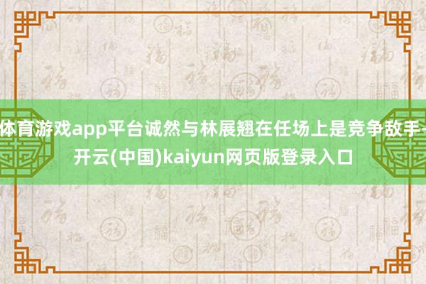 体育游戏app平台诚然与林展翘在任场上是竞争敌手-开云(中国)kaiyun网页版登录入口