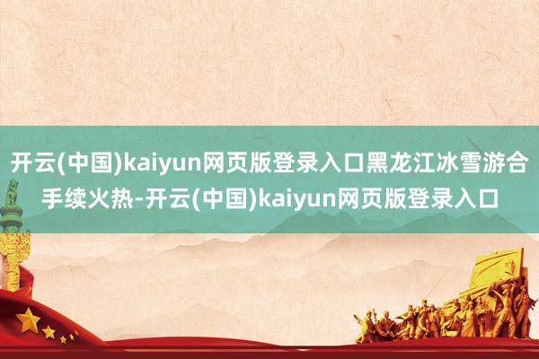 开云(中国)kaiyun网页版登录入口黑龙江冰雪游合手续火热-开云(中国)kaiyun网页版登录入口