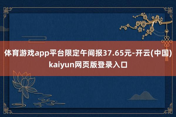 体育游戏app平台限定午间报37.65元-开云(中国)kaiyun网页版登录入口