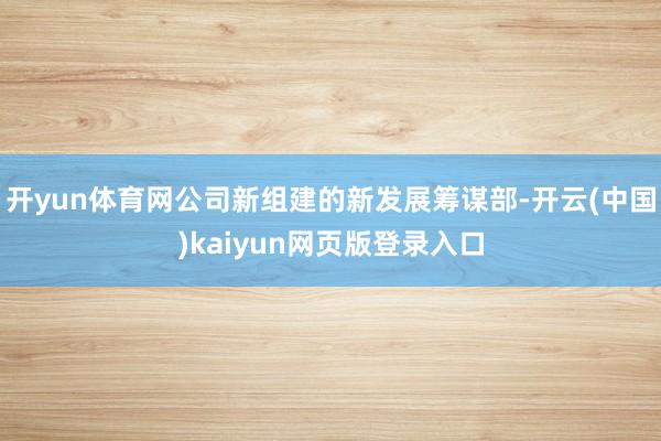 开yun体育网公司新组建的新发展筹谋部-开云(中国)kaiyun网页版登录入口