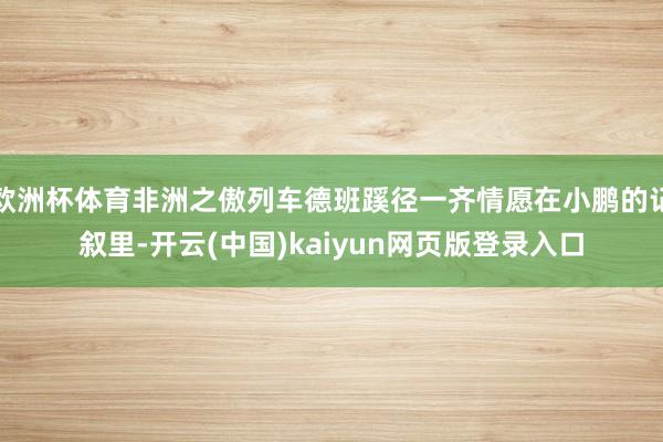 欧洲杯体育非洲之傲列车德班蹊径一齐情愿在小鹏的记叙里-开云(中国)kaiyun网页版登录入口