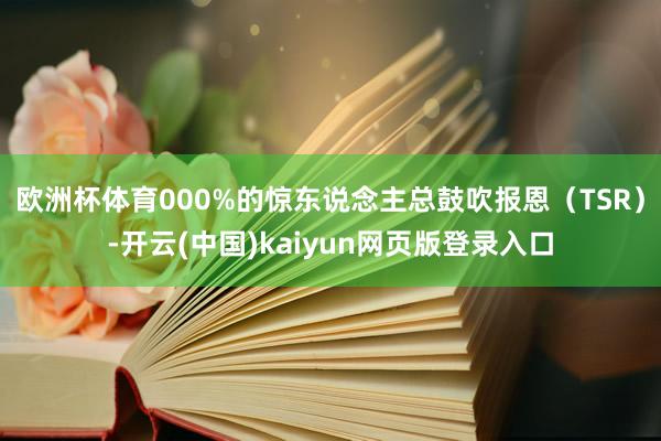 欧洲杯体育000%的惊东说念主总鼓吹报恩（TSR）-开云(中国)kaiyun网页版登录入口