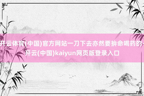 开云体育(中国)官方网站一刀下去亦然要拚命喝药的-开云(中国)kaiyun网页版登录入口