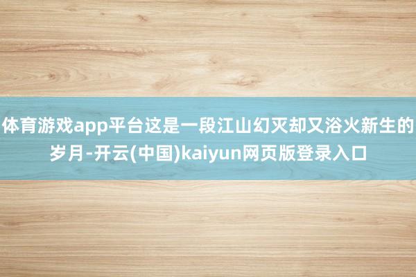 体育游戏app平台这是一段江山幻灭却又浴火新生的岁月-开云(中国)kaiyun网页版登录入口