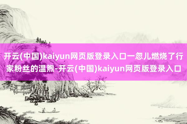 开云(中国)kaiyun网页版登录入口一忽儿燃烧了行家粉丝的温煦-开云(中国)kaiyun网页版登录入口