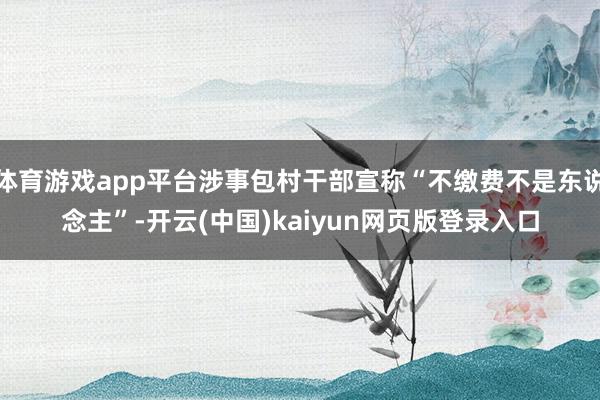 体育游戏app平台涉事包村干部宣称“不缴费不是东说念主”-开云(中国)kaiyun网页版登录入口