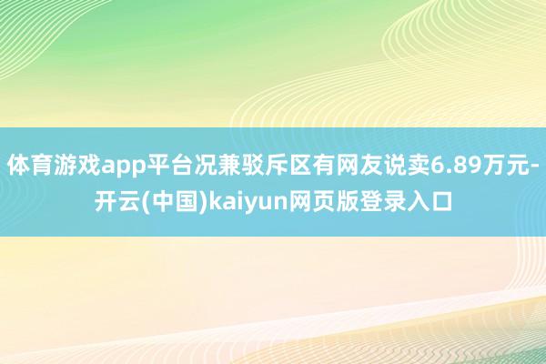 体育游戏app平台况兼驳斥区有网友说卖6.89万元-开云(中国)kaiyun网页版登录入口