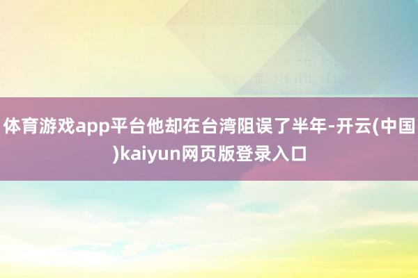体育游戏app平台他却在台湾阻误了半年-开云(中国)kaiyun网页版登录入口