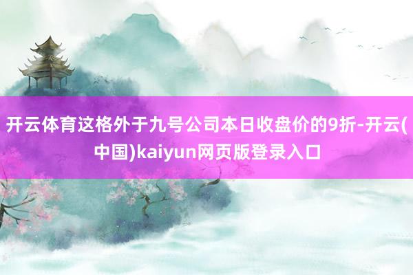 开云体育这格外于九号公司本日收盘价的9折-开云(中国)kaiyun网页版登录入口