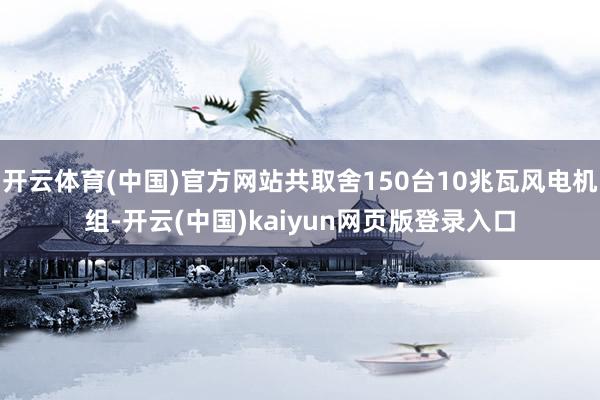 开云体育(中国)官方网站共取舍150台10兆瓦风电机组-开云(中国)kaiyun网页版登录入口