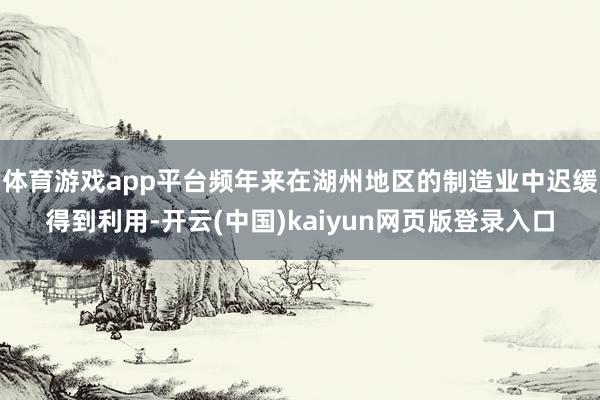 体育游戏app平台频年来在湖州地区的制造业中迟缓得到利用-开云(中国)kaiyun网页版登录入口