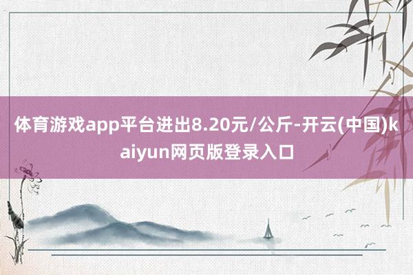 体育游戏app平台进出8.20元/公斤-开云(中国)kaiyun网页版登录入口