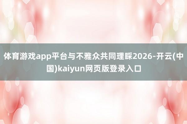 体育游戏app平台与不雅众共同理睬2026-开云(中国)kaiyun网页版登录入口