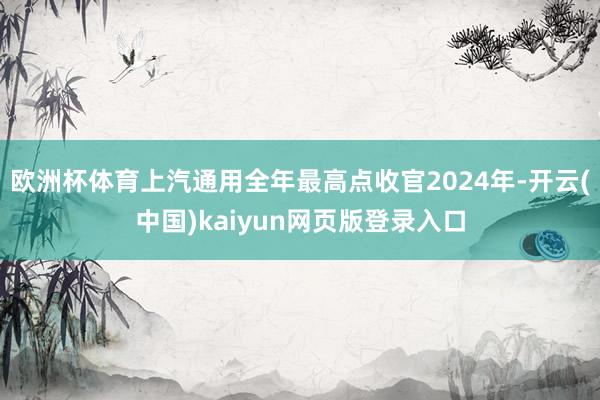 欧洲杯体育上汽通用全年最高点收官2024年-开云(中国)kaiyun网页版登录入口
