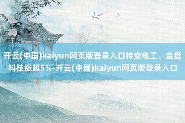 开云(中国)kaiyun网页版登录入口特变电工、金盘科技涨超5%-开云(中国)kaiyun网页版登录入口