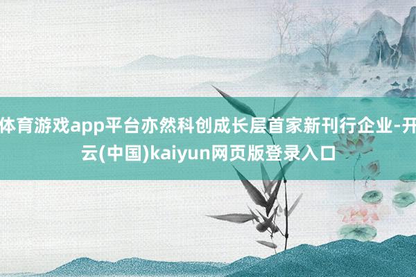 体育游戏app平台亦然科创成长层首家新刊行企业-开云(中国)kaiyun网页版登录入口