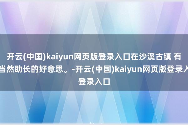 开云(中国)kaiyun网页版登录入口在沙溪古镇 有种当然助长的好意思。-开云(中国)kaiyun网页版登录入口