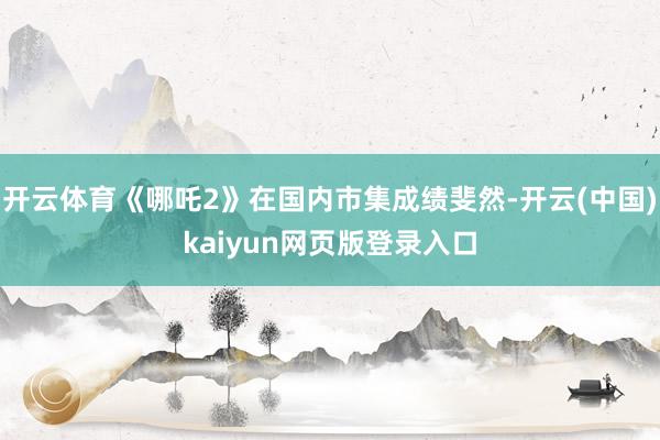 开云体育《哪吒2》在国内市集成绩斐然-开云(中国)kaiyun网页版登录入口