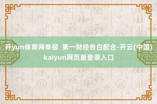 开yun体育网举报 第一财经告白配合-开云(中国)kaiyun网页版登录入口