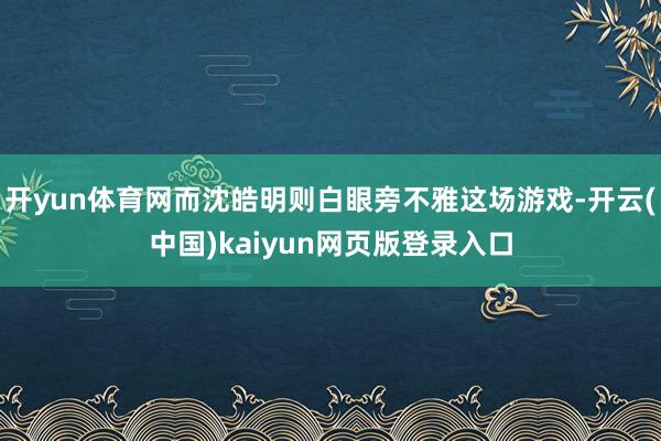 开yun体育网而沈皓明则白眼旁不雅这场游戏-开云(中国)kaiyun网页版登录入口