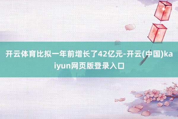 开云体育比拟一年前增长了42亿元-开云(中国)kaiyun网页版登录入口