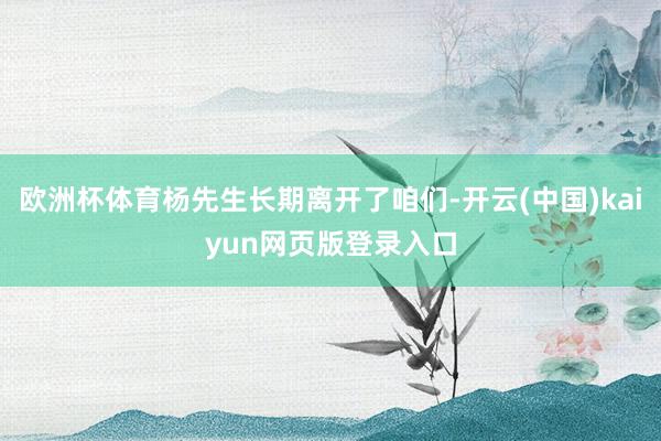 欧洲杯体育杨先生长期离开了咱们-开云(中国)kaiyun网页版登录入口
