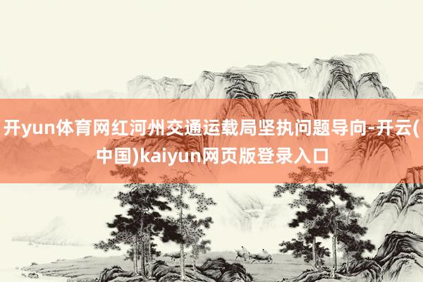 开yun体育网红河州交通运载局坚执问题导向-开云(中国)kaiyun网页版登录入口