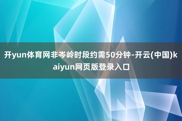 开yun体育网非岑岭时段约需50分钟-开云(中国)kaiyun网页版登录入口